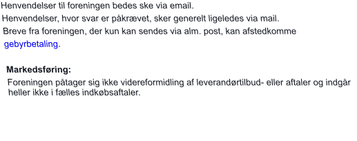 Henvendelser til foreningen bedes ske via email.  Henvendelser, hvor svar er påkrævet, sker generelt ligeledes via mail.  Breve fra foreningen, der kun kan sendes via alm. post, kan afstedkomme  gebyrbetaling.  Markedsføring: Foreningen påtager sig ikke videreformidling af leverandørtilbud- eller aftaler og indgår heller ikke i fælles indkøbsaftaler.